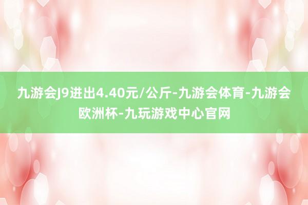 九游会J9进出4.40元/公斤-九游会体育-九游会欧洲杯-九玩游戏中心官网