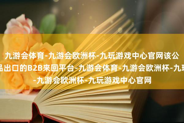 九游会体育-九游会欧洲杯-九玩游戏中心官网该公司从事大件商品出口的B2B来回平台-九游会体育-九游会欧洲杯-九玩游戏中心官网