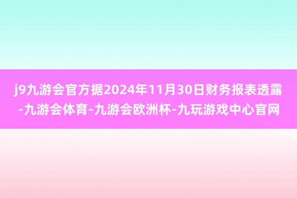 j9九游会官方据2024年11月30日财务报表透露-九游会体育-九游会欧洲杯-九玩游戏中心官网