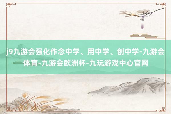 j9九游会强化作念中学、用中学、创中学-九游会体育-九游会欧洲杯-九玩游戏中心官网