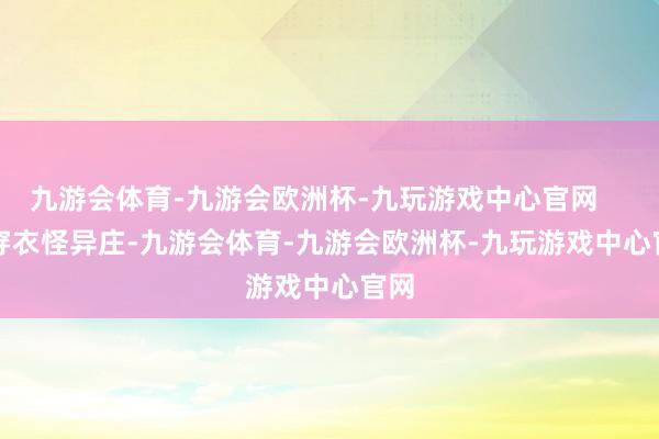 九游会体育-九游会欧洲杯-九玩游戏中心官网        穿衣怪异庄-九游会体育-九游会欧洲杯-九玩游戏中心官网