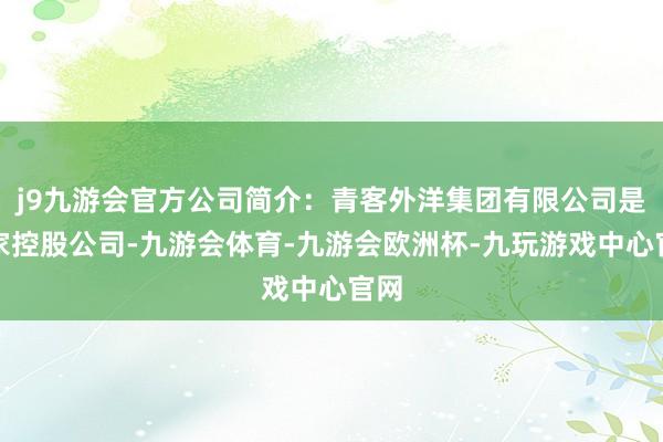 j9九游会官方公司简介：青客外洋集团有限公司是一家控股公司-九游会体育-九游会欧洲杯-九玩游戏中心官网