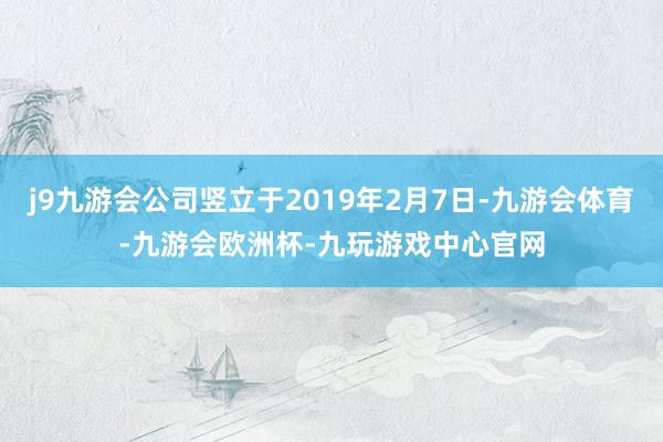 j9九游会公司竖立于2019年2月7日-九游会体育-九游会欧洲杯-九玩游戏中心官网