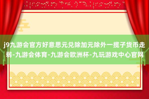 j9九游会官方好意思元兑除加元除外一揽子货币走弱-九游会体育-九游会欧洲杯-九玩游戏中心官网