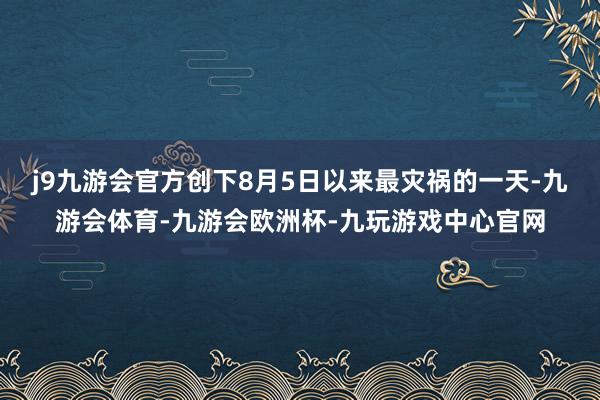 j9九游会官方创下8月5日以来最灾祸的一天-九游会体育-九游会欧洲杯-九玩游戏中心官网