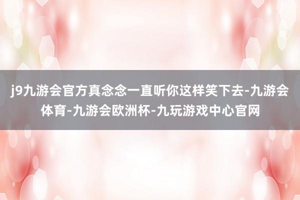 j9九游会官方真念念一直听你这样笑下去-九游会体育-九游会欧洲杯-九玩游戏中心官网