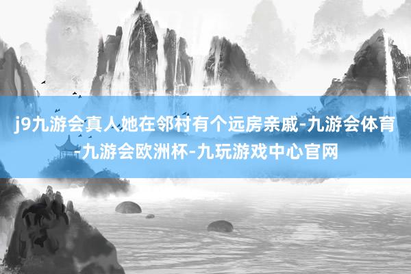 j9九游会真人她在邻村有个远房亲戚-九游会体育-九游会欧洲杯-九玩游戏中心官网
