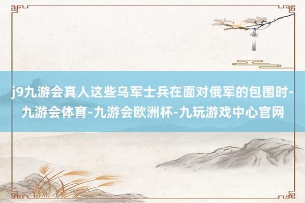 j9九游会真人这些乌军士兵在面对俄军的包围时-九游会体育-九游会欧洲杯-九玩游戏中心官网