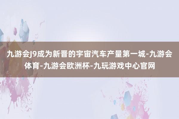 九游会J9成为新晋的宇宙汽车产量第一城-九游会体育-九游会欧洲杯-九玩游戏中心官网