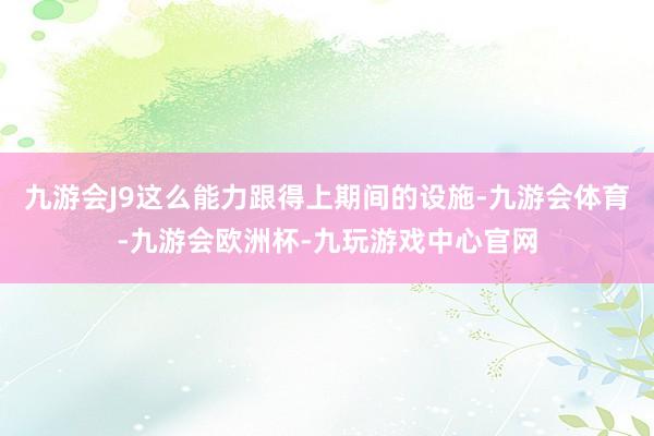 九游会J9这么能力跟得上期间的设施-九游会体育-九游会欧洲杯-九玩游戏中心官网