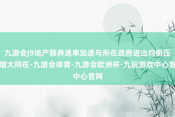 九游会J9地产颐养速率加速与所在政府进出均衡压力增大同在-九游会体育-九游会欧洲杯-九玩游戏中心官网