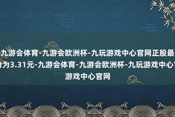 九游会体育-九游会欧洲杯-九玩游戏中心官网正股最新价为3.31元-九游会体育-九游会欧洲杯-九玩游戏中心官网