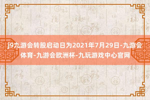 j9九游会转股启动日为2021年7月29日-九游会体育-九游会欧洲杯-九玩游戏中心官网