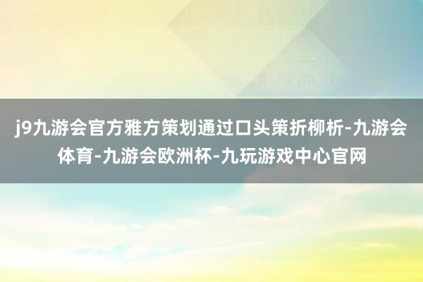 j9九游会官方雅方策划通过口头策折柳析-九游会体育-九游会欧洲杯-九玩游戏中心官网