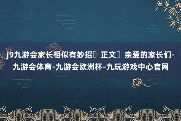 j9九游会家长相似有妙招‌正文‌亲爱的家长们-九游会体育-九游会欧洲杯-九玩游戏中心官网