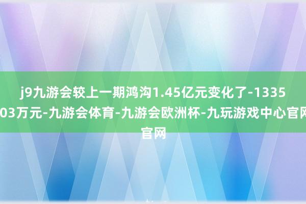 j9九游会较上一期鸿沟1.45亿元变化了-1335.03万元-九游会体育-九游会欧洲杯-九玩游戏中心官网