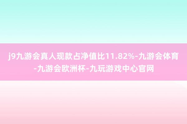j9九游会真人现款占净值比11.82%-九游会体育-九游会欧洲杯-九玩游戏中心官网