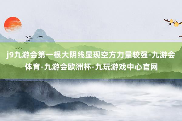 j9九游会第一根大阴线显现空方力量较强-九游会体育-九游会欧洲杯-九玩游戏中心官网