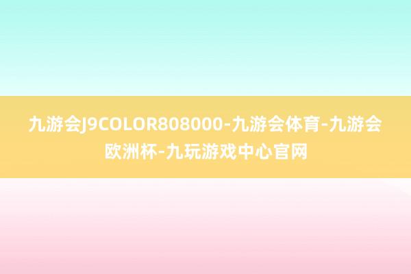 九游会J9COLOR808000-九游会体育-九游会欧洲杯-九玩游戏中心官网