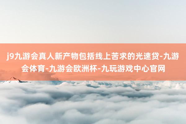 j9九游会真人新产物包括线上苦求的光速贷-九游会体育-九游会欧洲杯-九玩游戏中心官网