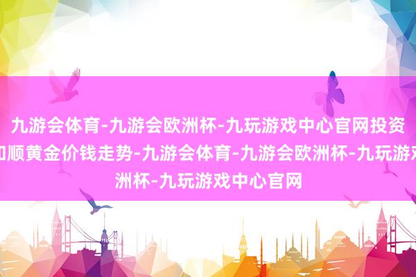 九游会体育-九游会欧洲杯-九玩游戏中心官网投资者可积极和顺黄金价钱走势-九游会体育-九游会欧洲杯-九玩游戏中心官网