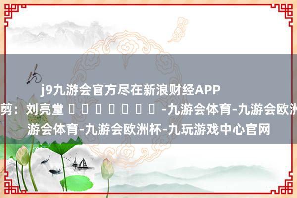 j9九游会官方尽在新浪财经APP            						职守裁剪：刘亮堂 							-九游会体育-九游会欧洲杯-九玩游戏中心官网