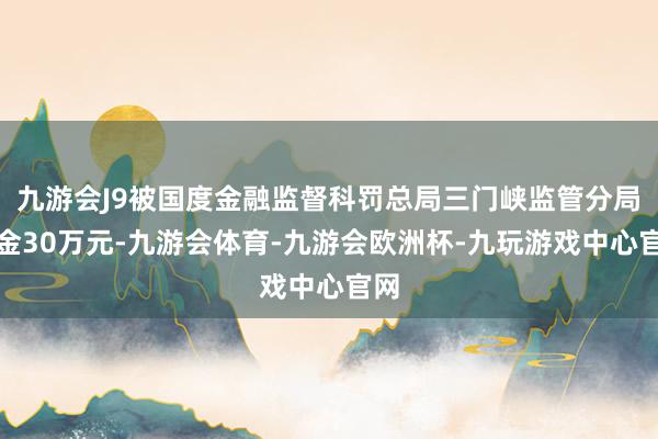 九游会J9被国度金融监督科罚总局三门峡监管分局罚金30万元-九游会体育-九游会欧洲杯-九玩游戏中心官网