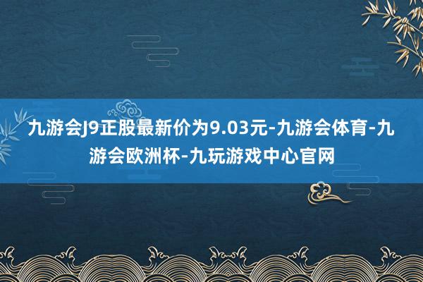 九游会J9正股最新价为9.03元-九游会体育-九游会欧洲杯-九玩游戏中心官网