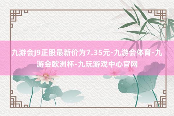 九游会J9正股最新价为7.35元-九游会体育-九游会欧洲杯-九玩游戏中心官网