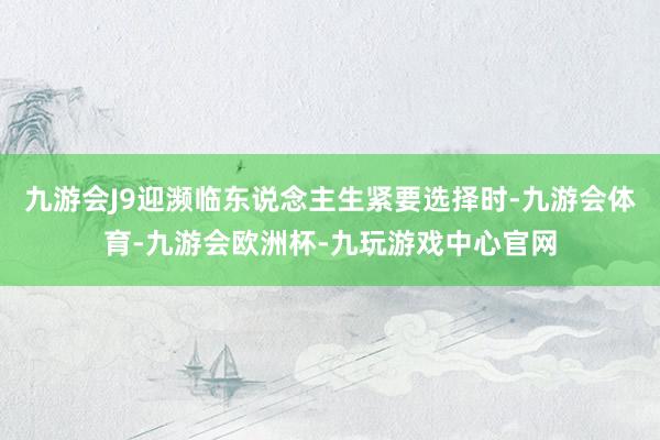 九游会J9迎濒临东说念主生紧要选择时-九游会体育-九游会欧洲杯-九玩游戏中心官网