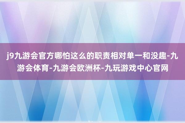 j9九游会官方哪怕这么的职责相对单一和没趣-九游会体育-九游会欧洲杯-九玩游戏中心官网