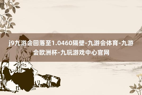 j9九游会回落至1.0460隔壁-九游会体育-九游会欧洲杯-九玩游戏中心官网