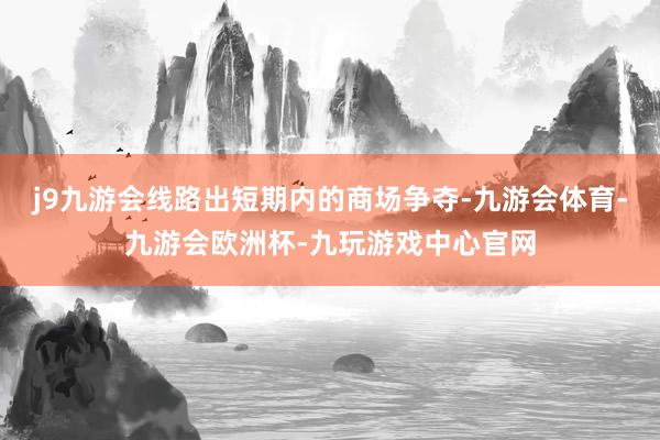 j9九游会线路出短期内的商场争夺-九游会体育-九游会欧洲杯-九玩游戏中心官网