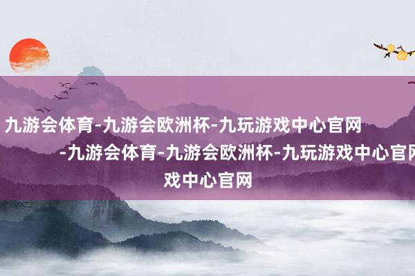 九游会体育-九游会欧洲杯-九玩游戏中心官网                        -九游会体育-九游会欧洲杯-九玩游戏中心官网