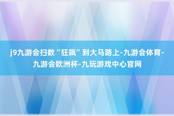 j9九游会扫数“狂飙”到大马路上-九游会体育-九游会欧洲杯-九玩游戏中心官网