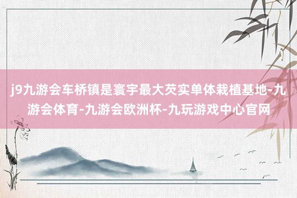 j9九游会车桥镇是寰宇最大芡实单体栽植基地-九游会体育-九游会欧洲杯-九玩游戏中心官网