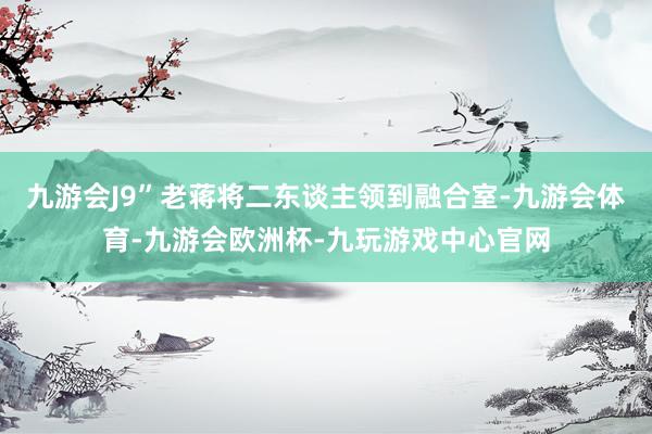 九游会J9”老蒋将二东谈主领到融合室-九游会体育-九游会欧洲杯-九玩游戏中心官网