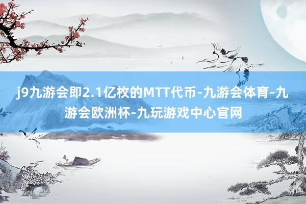 j9九游会即2.1亿枚的MTT代币-九游会体育-九游会欧洲杯-九玩游戏中心官网