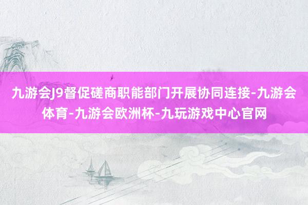 九游会J9督促磋商职能部门开展协同连接-九游会体育-九游会欧洲杯-九玩游戏中心官网