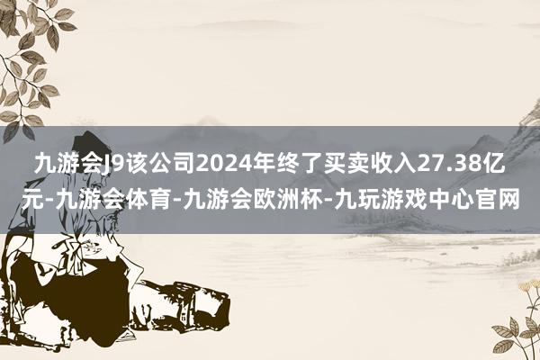 九游会J9该公司2024年终了买卖收入27.38亿元-九游会体育-九游会欧洲杯-九玩游戏中心官网
