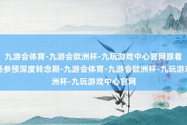 九游会体育-九游会欧洲杯-九玩游戏中心官网跟着房地产商场参预深度转念期-九游会体育-九游会欧洲杯-九玩游戏中心官网