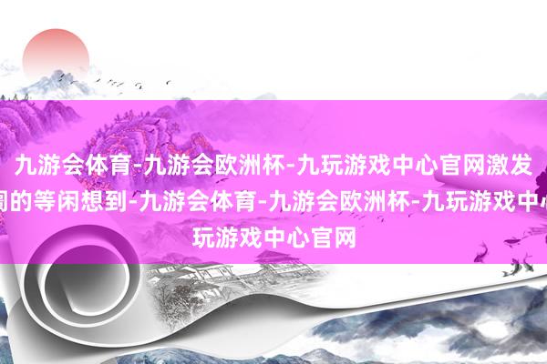 九游会体育-九游会欧洲杯-九玩游戏中心官网激发了阛阓的等闲想到-九游会体育-九游会欧洲杯-九玩游戏中心官网