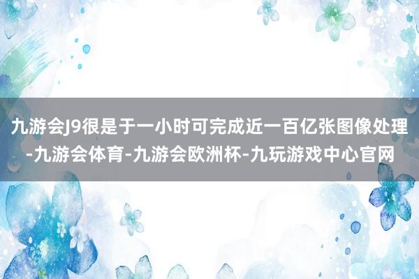 九游会J9很是于一小时可完成近一百亿张图像处理-九游会体育-九游会欧洲杯-九玩游戏中心官网