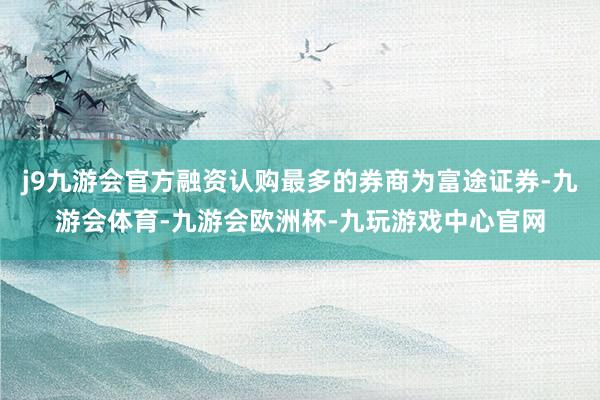 j9九游会官方融资认购最多的券商为富途证券-九游会体育-九游会欧洲杯-九玩游戏中心官网