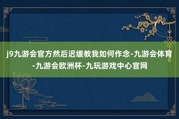 j9九游会官方然后迟缓教我如何作念-九游会体育-九游会欧洲杯-九玩游戏中心官网