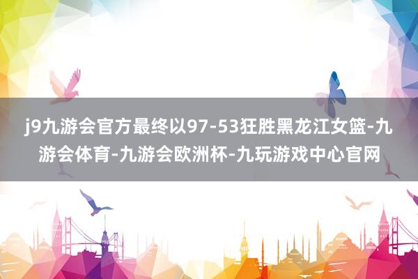 j9九游会官方最终以97-53狂胜黑龙江女篮-九游会体育-九游会欧洲杯-九玩游戏中心官网