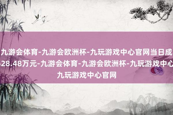九游会体育-九游会欧洲杯-九玩游戏中心官网当日成交4628.48万元-九游会体育-九游会欧洲杯-九玩游戏中心官网