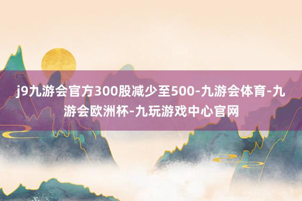 j9九游会官方300股减少至500-九游会体育-九游会欧洲杯-九玩游戏中心官网