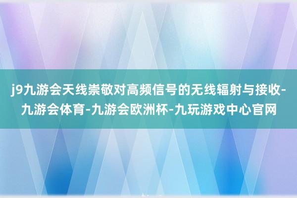 j9九游会天线崇敬对高频信号的无线辐射与接收-九游会体育-九游会欧洲杯-九玩游戏中心官网