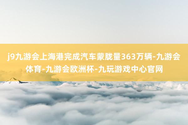 j9九游会上海港完成汽车蒙胧量363万辆-九游会体育-九游会欧洲杯-九玩游戏中心官网